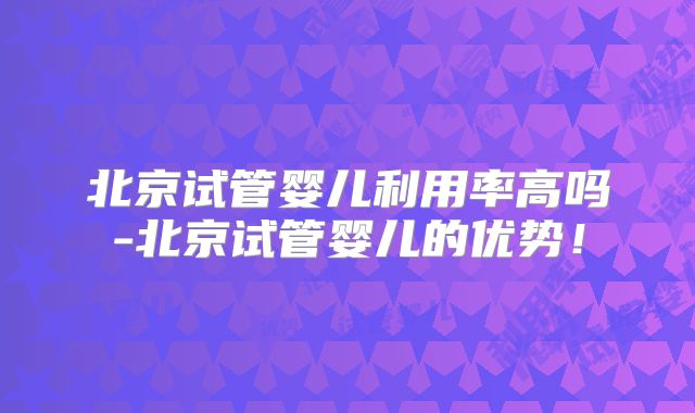北京试管婴儿利用率高吗-北京试管婴儿的优势!