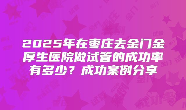 2025年在枣庄去金门金厚生医院做试管的成功率有多少？成功案例分享