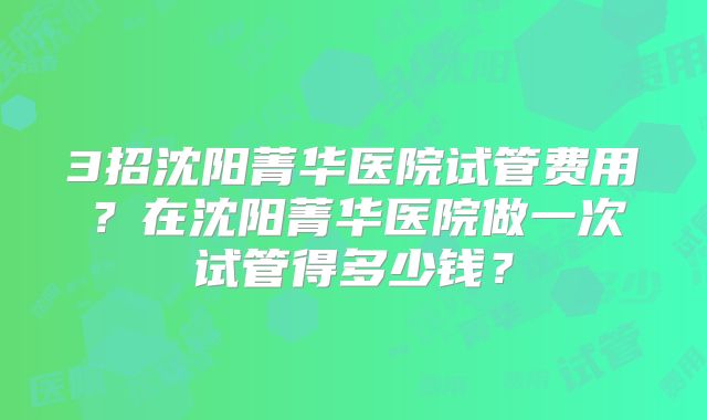 3招沈阳菁华医院试管费用？在沈阳菁华医院做一次试管得多少钱？
