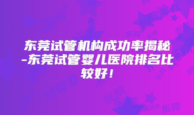东莞试管机构成功率揭秘-东莞试管婴儿医院排名比较好！