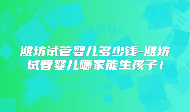 潍坊试管婴儿多少钱-潍坊试管婴儿哪家能生孩子!