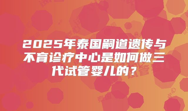 2025年泰国嗣道遗传与不育诊疗中心是如何做三代试管婴儿的?