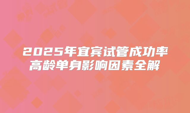 2025年宜宾试管成功率高龄单身影响因素全解