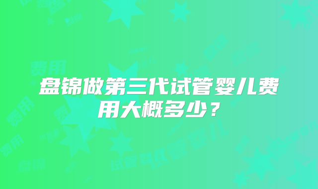 盘锦做第三代试管婴儿费用大概多少?