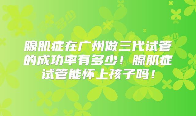 腺肌症在广州做三代试管的成功率有多少！腺肌症试管能怀上孩子吗！