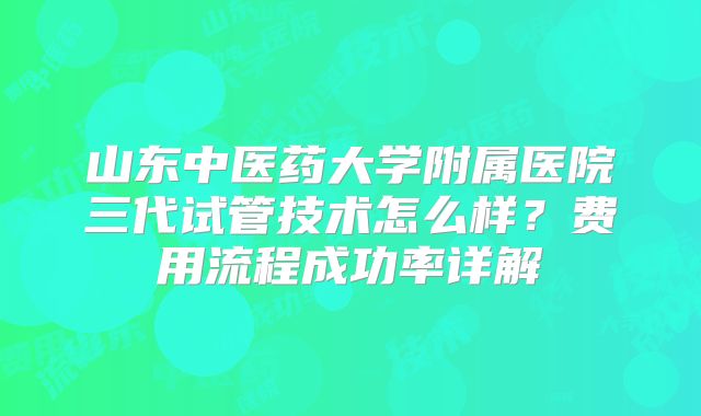 山东中医药大学附属医院三代试管技术怎么样?费用流程成功率详解