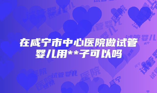 在咸宁市中心医院做试管婴儿用**子可以吗