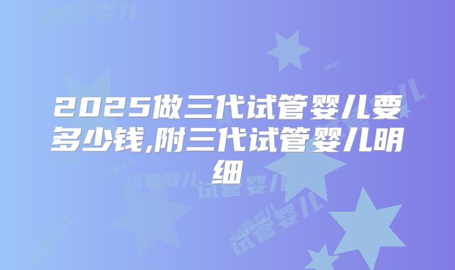 2025做三代试管婴儿要多少钱,附三代试管婴儿明细