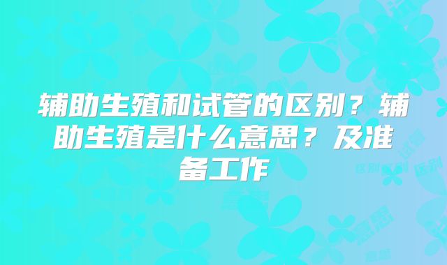 辅助生殖和试管的区别？辅助生殖是什么意思？及准备工作