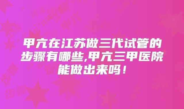 甲亢在江苏做三代试管的步骤有哪些,甲亢三甲医院能做出来吗!
