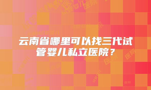 云南省哪里可以找三代试管婴儿私立医院?