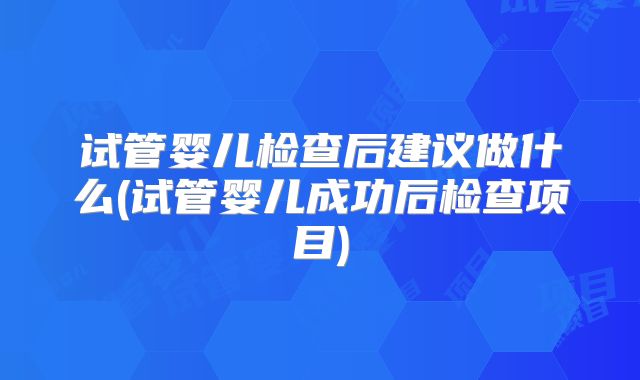 试管婴儿检查后建议做什么(试管婴儿成功后检查项目)