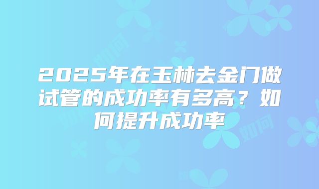 2025年在玉林去金门做试管的成功率有多高?如何提升成功率