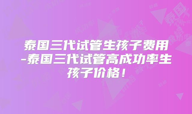 泰国三代试管生孩子费用-泰国三代试管高成功率生孩子价格！