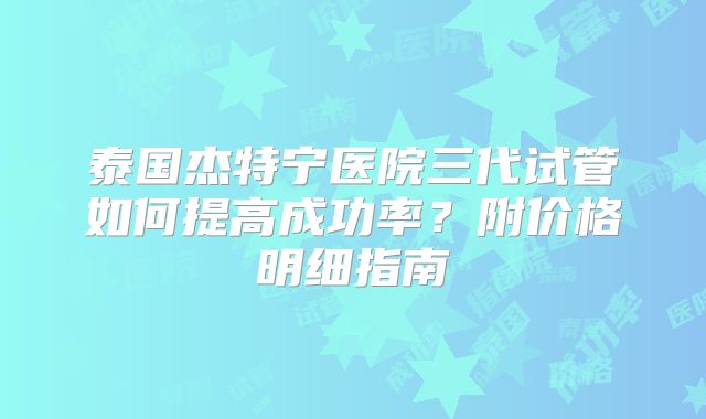 泰国杰特宁医院三代试管如何提高成功率？附价格明细指南