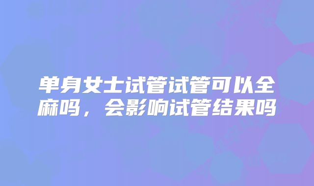 单身女士试管试管可以全麻吗，会影响试管结果吗