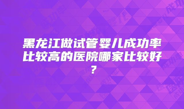 黑龙江做试管婴儿成功率比较高的医院哪家比较好?