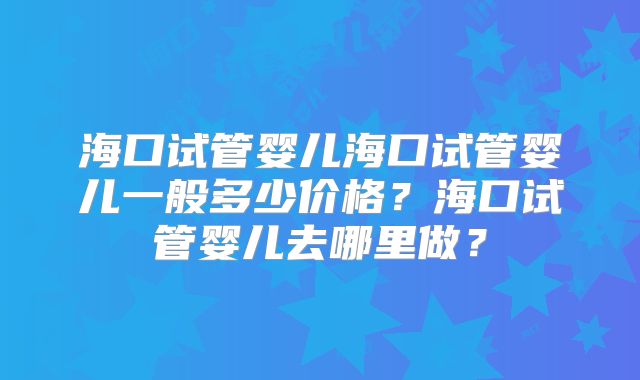 海口试管婴儿海口试管婴儿一般多少价格？海口试管婴儿去哪里做？