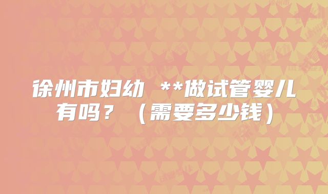 徐州市妇幼 **做试管婴儿有吗?(需要多少钱)