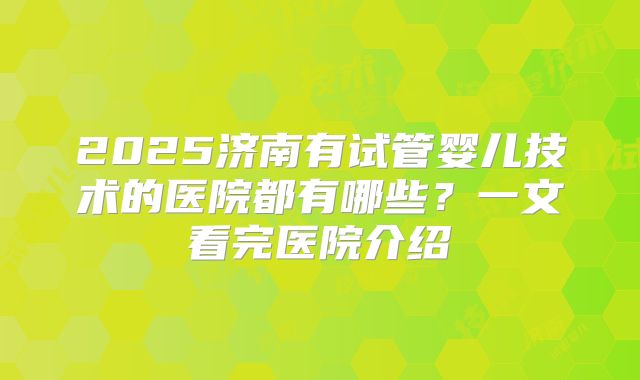 2025济南有试管婴儿技术的医院都有哪些?一文看完医院介绍