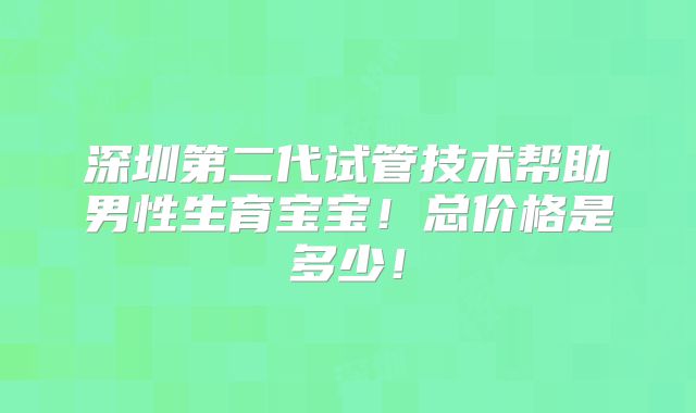 深圳第二代试管技术帮助男性生育宝宝！总价格是多少！