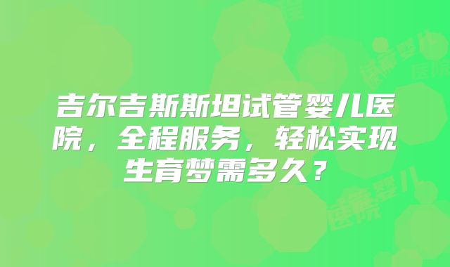 吉尔吉斯斯坦试管婴儿医院，全程服务，轻松实现生育梦需多久？