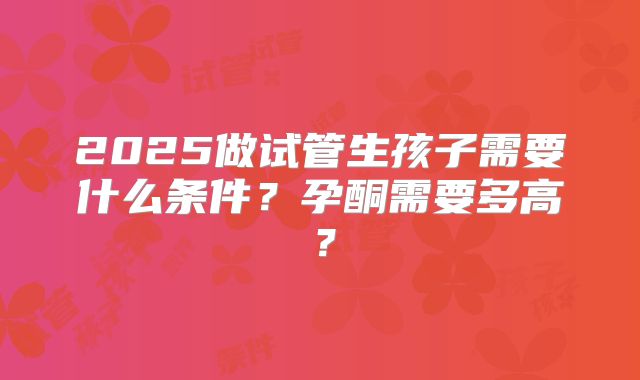 2025做试管生孩子需要什么条件？孕酮需要多高？