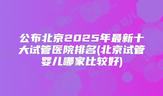 公布北京2025年最新十大试管医院排名(北京试管婴儿哪家比较好)