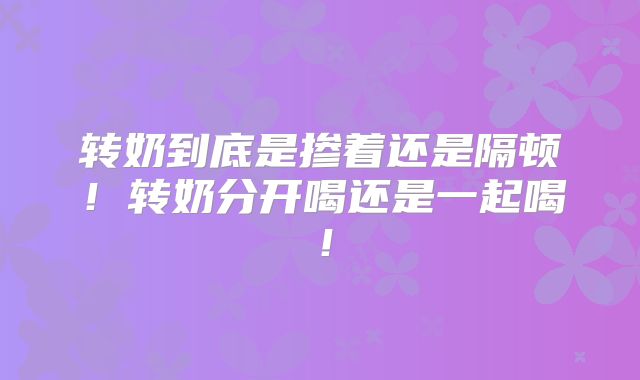 转奶到底是掺着还是隔顿!转奶分开喝还是一起喝!