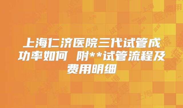 上海仁济医院三代试管成功率如何 附**试管流程及费用明细