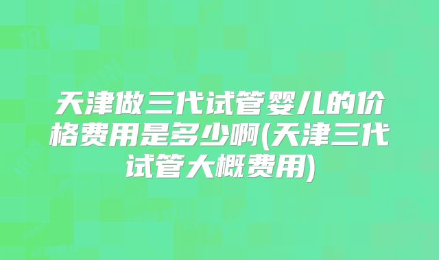 天津做三代试管婴儿的价格费用是多少啊(天津三代试管大概费用)