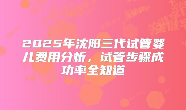 2025年沈阳三代试管婴儿费用分析,试管步骤成功率全知道