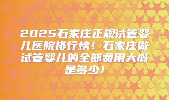 2025石家庄正规试管婴儿医院排行榜！石家庄做试管婴儿的全部费用大概是多少！