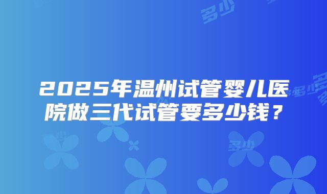 2025年温州试管婴儿医院做三代试管要多少钱？