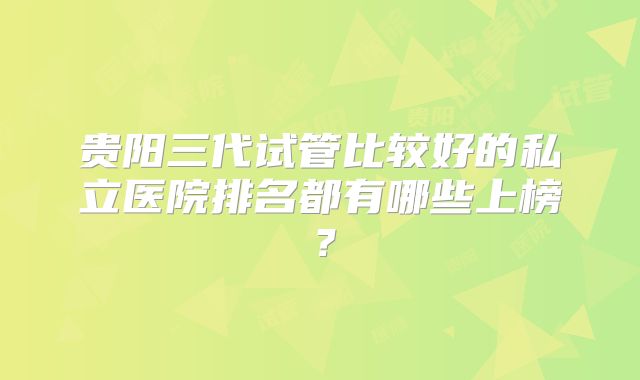 贵阳三代试管比较好的私立医院排名都有哪些上榜?
