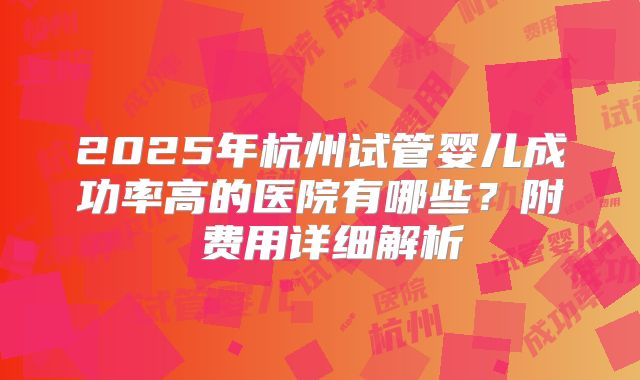 2025年杭州试管婴儿成功率高的医院有哪些？附​费用详细解析