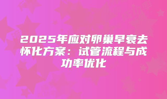 2025年应对卵巢早衰去怀化方案：试管流程与成功率优化