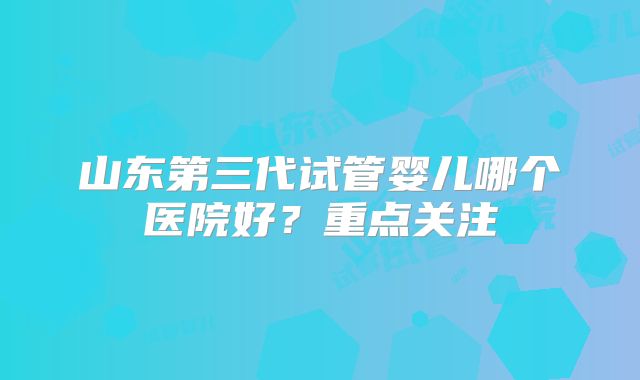 山东第三代试管婴儿哪个医院好？重点关注