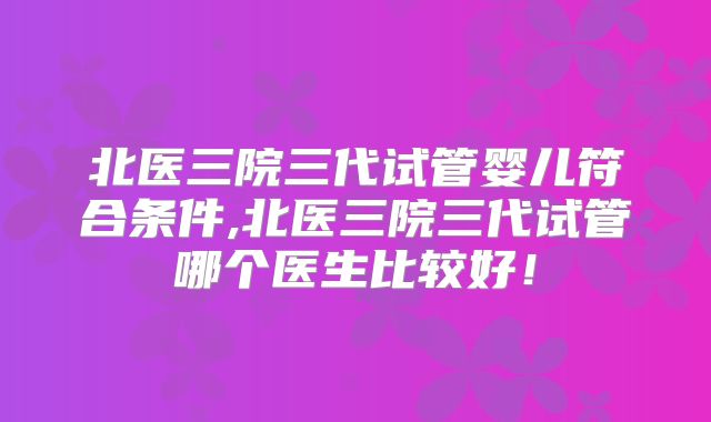 北医三院三代试管婴儿符合条件,北医三院三代试管哪个医生比较好！
