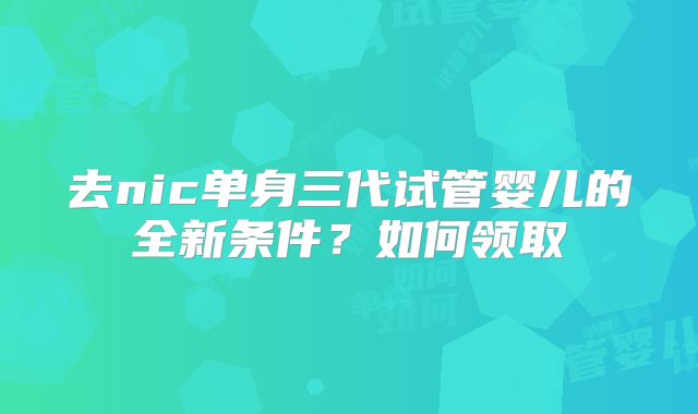 去nic单身三代试管婴儿的全新条件？如何领取