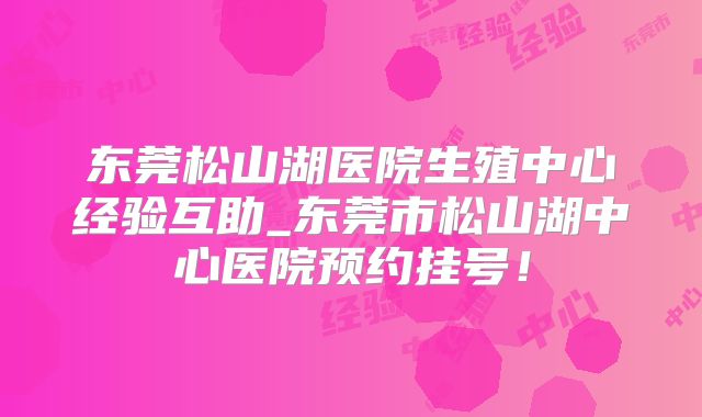 东莞松山湖医院生殖中心经验互助_东莞市松山湖中心医院预约挂号!