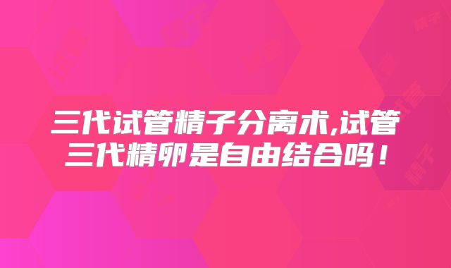 三代试管精子分离术,试管三代精卵是自由结合吗！