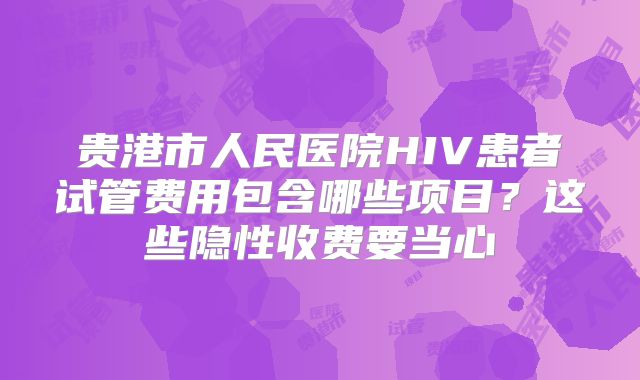贵港市人民医院HIV患者试管费用包含哪些项目？这些隐性收费要当心