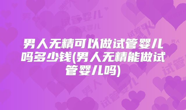 男人无精可以做试管婴儿吗多少钱(男人无精能做试管婴儿吗)