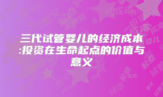 三代试管婴儿的经济成本:投资在生命起点的价值与意义