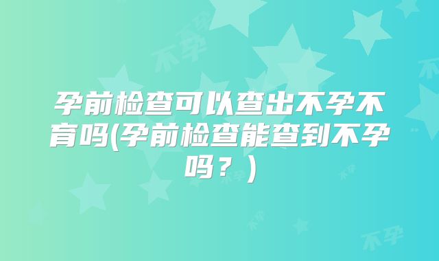 孕前检查可以查出不孕不育吗(孕前检查能查到不孕吗?)