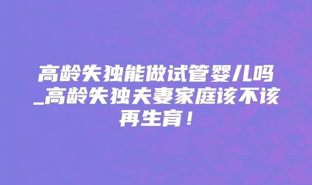 高龄失独能做试管婴儿吗_高龄失独夫妻家庭该不该再生育！