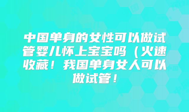 中国单身的女性可以做试管婴儿怀上宝宝吗（火速收藏！我国单身女人可以做试管！