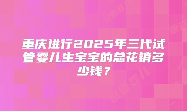 重庆进行2025年三代试管婴儿生宝宝的总花销多少钱？