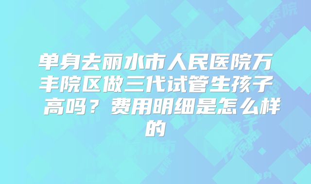 单身去丽水市人民医院万丰院区做三代试管生孩子 高吗？费用明细是怎么样的